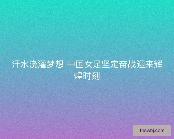 汗水浇灌梦想 中国女足坚定奋战迎来辉煌时刻