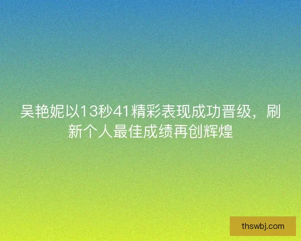 吴艳妮以13秒41精彩表现成功晋级，刷新个人最佳成绩再创辉煌