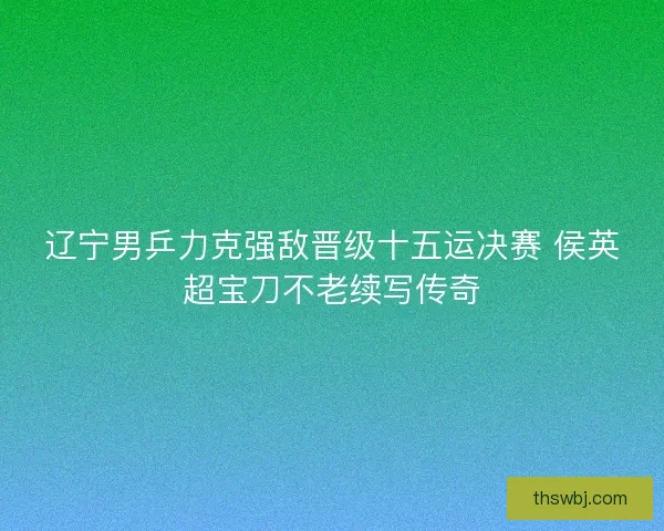 辽宁男乒力克强敌晋级十五运决赛 侯英超宝刀不老续写传奇