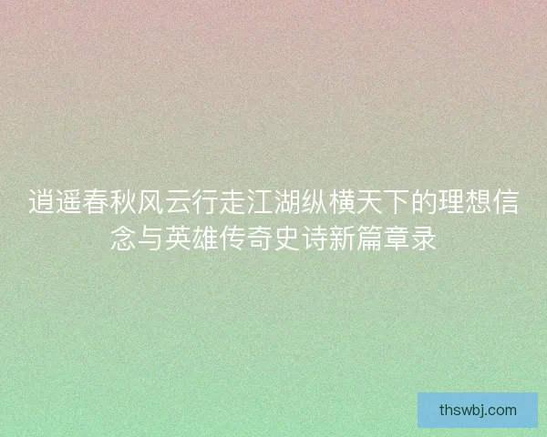 逍遥春秋风云行走江湖纵横天下的理想信念与英雄传奇史诗新篇章录