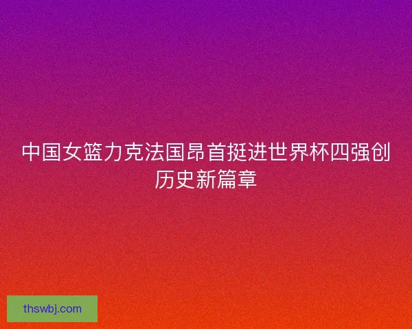 中国女篮力克法国昂首挺进世界杯四强创历史新篇章