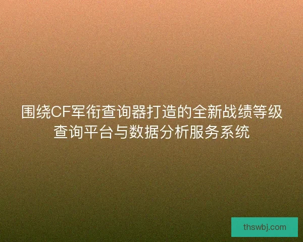 围绕CF军衔查询器打造的全新战绩等级查询平台与数据分析服务系统