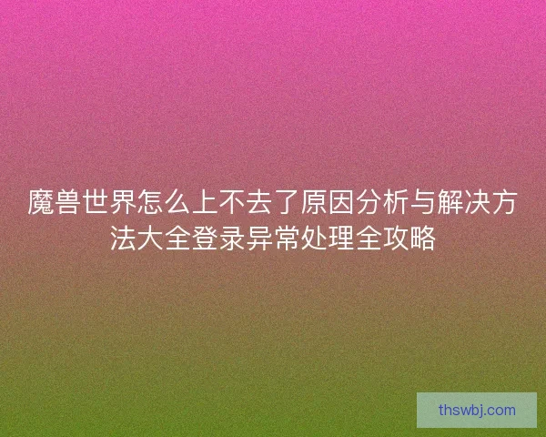 魔兽世界怎么上不去了原因分析与解决方法大全登录异常处理全攻略