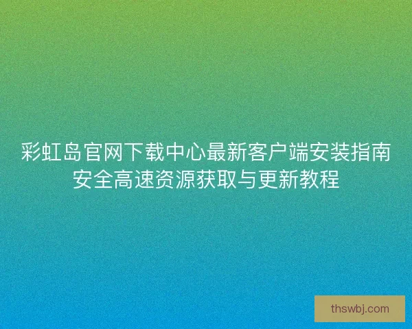彩虹岛官网下载中心最新客户端安装指南安全高速资源获取与更新教程